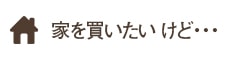 家を買いたい けど・・・