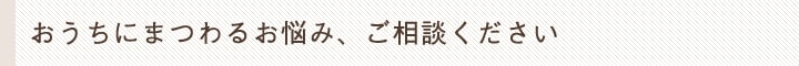 おうちにまつわるお悩み、ご相談ください